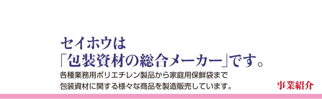 事業紹介セイホウは「包装資材の総合メーカー」です。各種業務用ポリエチレン製品から家庭用保鮮袋まで包装資材に関する様々な商品を製造販売しています。