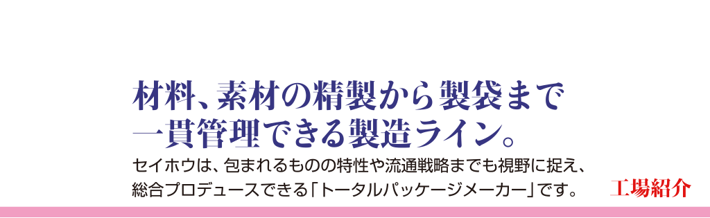 工場紹介材料、素材の精製から精袋まで一貫管理できる製造ライン。セイホウは、包まれるものの特性や流通戦略までも視野に捉え、総合プロデュースできる「トータルパッケージ」メーカーです。