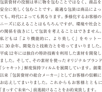 包装資材の役割は単に物を包むことではなく、商品を安全に美しく包むことです。最適な包装は商品によっても、時代によっても異なります。多様化するお客様のニーズに応えることはもちろんですが、環境や社会との関係を抜きにして包装を考えることはできません。私どもは「より機能的に、より美しく」をモットーに30余年、開発力と技術力とを培ってまいりました。平成12年には独自の特許技術を利用した素材を開発しました。そして、その素材を使った家庭用のオリジナルブランド「シャキット」保鮮袋を展開しています。創業以来「包装資材の総合メーカー」としてお客様の信頼にお応えしてまいりました。これからもお客様とともに「まっすぐ未来へ」前進続けることをお約束致します。