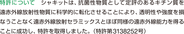 特許について　シャキットは、抗菌性物質として定評のあるキチン質を遠赤外線放射性物質に科学的に転化させることにより、透明性や強度を損なうことなく遠赤外線放射セラミックスとほぼ同様の遠赤外線能力を得ることに成功し、特許を取得しました。（特許第3138252号）