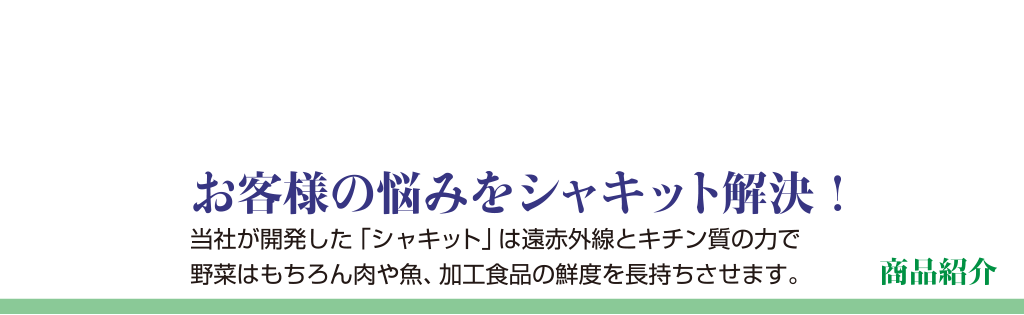 商品紹介お客様の悩みをシャキット解決当社が開発した「シャキット」は遠赤外線とキチン質の力で野菜はもちろん肉や魚、加工食品の鮮度を長持ちさせます。