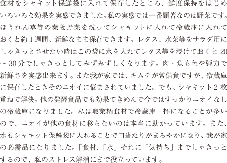 食材をシャキット保鮮袋に入れて保存したところ、鮮度保持をはじめいろいろな効果を実感できました。私の実感では一番顕著なのは野菜です。ほうれん草等の葉物野菜を洗ってシャキットに入れて冷蔵庫に入れておくと約1週間、新鮮なまま保存できます。レタス、水菜等をサラダ用にしゃきっとさせたい時はこの袋に水を入れてレタス等を浸けておくと20～30分でしゃきっとしてみずみずしくなります。肉・魚も色や弾力で新鮮さを実感出来ます。また我が家では、キムチが常備食ですが、冷蔵庫に保存したときそのニオイに悩まされていました。でも、シャキット2枚重ねで解決。他の発酵食品でも効果てきめんで今ではすっかりニオイなしの冷蔵庫になりました。私は職業柄食材で冷蔵庫一杯になることが多いので、ニオイが他の食材に移らないのは本当に助かっています。また、水もシャキット保鮮袋に入れることで口当たりがまろやかになり、我が家の必需品になりました。「食材、「水」それに「気持ち」までしゃきっとするので、私のストレス解消にまで役立っています。