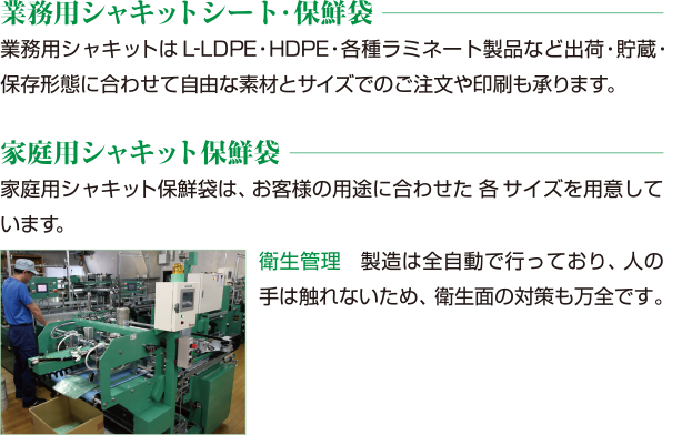 業務用シャキットシート・保鮮袋業務用シャキットはL-LDPE・HDPE・各種ラミネート製品など出荷・貯蔵・保存形態に合わせて自由な素材とサイズでのご注文や印刷も承ります。家庭用シャキット保鮮袋家庭用シャキット保鮮袋は、お客様の用途に合わせた5サイズを用意しています。衛生管理製造は全自動で行っており、人の手は触れないため、衛生面の対策も万全です。